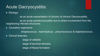 Acute Dacryocystitis:
 Etiology-
as an acute exacerbation of chronic of chronic Dacryocystitis.
as an acute peridacryocystitis due to direct involvement from the
neighboring infected structures.
 Causative organisms-
streptococcus , haemolyticus , pneumococcus & staphylococcus .
 Clinical features-
stage of cellulitis
stage of lacrimal abscess
stage of fistula formation
 