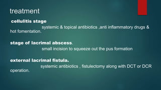 treatment
cellulitis stage
systemic & topical antibiotics ,anti inflammatory drugs &
hot fomentation.
stage of lacrimal abscess.
small incision to squeeze out the pus formation
external lacrimal fistula.
systemic antibiotics , fistulectomy along with DCT or DCR
operation.
 