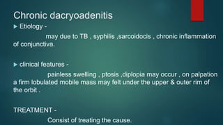 Chronic dacryoadenitis
 Etiology -
may due to TB , syphilis ,sarcoidocis , chronic inflammation
of conjunctiva.
 clinical features -
painless swelling , ptosis ,diplopia may occur , on palpation
a firm lobulated mobile mass may felt under the upper & outer rim of
the orbit .
TREATMENT -
Consist of treating the cause.
 