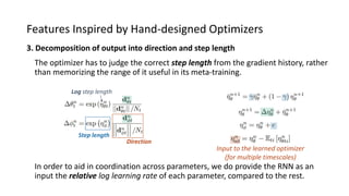 Features Inspired by Hand-designed Optimizers
3. Decomposition of output into direction and step length
In order to aid in coordination across parameters, we do provide the RNN as an
input the relative log learning rate of each parameter, compared to the rest.
Step length
Direction
The optimizer has to judge the correct step length from the gradient history, rather
than memorizing the range of it useful in its meta-training.
Log step length
Input to the learned optimizer
(for multiple timescales)
 
