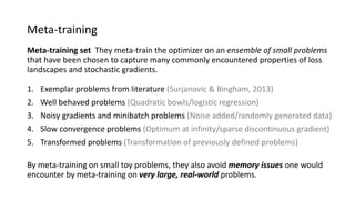 Meta-training
Meta-training set They meta-train the optimizer on an ensemble of small problems
that have been chosen to capture many commonly encountered properties of loss
landscapes and stochastic gradients.
1. Exemplar problems from literature (Surjanovic & Bingham, 2013)
2. Well behaved problems (Quadratic bowls/logistic regression)
3. Noisy gradients and minibatch problems (Noise added/randomly generated data)
4. Slow convergence problems (Optimum at infinity/sparse discontinuous gradient)
5. Transformed problems (Transformation of previously defined problems)
By meta-training on small toy problems, they also avoid memory issues one would
encounter by meta-training on very large, real-world problems.
 