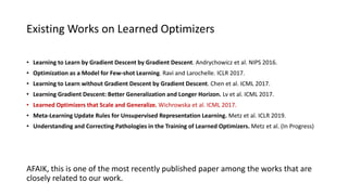 • Learning to Learn by Gradient Descent by Gradient Descent. Andrychowicz et al. NIPS 2016.
• Optimization as a Model for Few-shot Learning. Ravi and Larochelle. ICLR 2017.
• Learning to Learn without Gradient Descent by Gradient Descent. Chen et al. ICML 2017.
• Learning Gradient Descent: Better Generalization and Longer Horizon. Lv et al. ICML 2017.
• Learned Optimizers that Scale and Generalize. Wichrowska et al. ICML 2017.
• Meta-Learning Update Rules for Unsupervised Representation Learning. Metz et al. ICLR 2019.
• Understanding and Correcting Pathologies in the Training of Learned Optimizers. Metz et al. (In Progress)
Existing Works on Learned Optimizers
AFAIK, this is one of the most recently published paper among the works that are
closely related to our work.
 