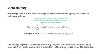 Meta-training
Meta-objective For the meta-training loss, they used the average log loss across all
training problems:
The average logarithm resembles minimizing the final function value, since very small
values of 𝑙(𝜃 𝑛
) make an outsized contribution to the average after taking the logarithm.
Meta parameters:
Encourages exact convergence to minima and
precise dynamic adjustment of learning rate.
(Shown in the ablation exp.)
 