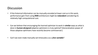 Discussion
• If the historical information can be manually encoded at lower cost as in this work,
performance gain from using RNN architecture might be redundant considering its
relatively high computational cost.
• Can we believe that encouraging the learned optimizer to work in similar ways as what is
done in human-designed adaptive optimizers is truly optimal? (Generalization power of
those adaptive optimizers have recently become controversial.)
• Can't we even make manually-set timescales s as a free variable?
 