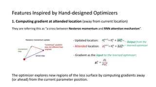 Features Inspired by Hand-designed Optimizers
1. Computing gradient at attended location (away from current location)
The optimizer explores new regions of the loss surface by computing gradients away
(or ahead) from the current parameter position.
They are referring this as “a cross between Nesterov momentum and RNN attention mechanism”.
- Attended location:
𝜃𝑡
𝑛+1
= 𝜃𝑡
𝑛
+ ∆𝜃𝑡
𝑛
𝜙 𝑡
𝑛+1
= 𝜃𝑡
𝑛
+ ∆𝜙 𝑡
𝑛
𝒈 𝑡
𝑛
=
𝜕𝐿
𝜕𝜙𝑡
𝑛
- Updated location:
- Gradient as the input to the learned optimizer:
Output from the
learned optimizer
 