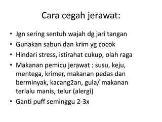 Cara cegah jerawat:
• Jgn sering sentuh wajah dg jari tangan
• Gunakan sabun dan krim yg cocok
• Hindari stress, istirahat cukup, olah raga
• Makanan pemicu jerawat : susu, keju,
mentega, krimer, makanan pedas dan
berminyak, kacang2an, gula/ makanan
terlalu manis, telur (alergi)
• Ganti puff seminggu 2-3x
 