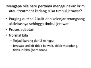Mengapa bila baru pertama menggunakan krim
atau treatment kadang suka timbul jerawat?
• Purging out: sel2 kulit dan kelenjar terangsang
aktivitasnya sehingga timbul jerawat
• Proses adaptasi
• Normal bila
– Terjadi kurang dari 2 minggu
– Jerawat sedikit tidak banyak, tidak meradang,
tidak infeksi (bernanah)
 