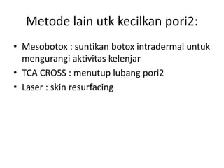 Metode lain utk kecilkan pori2:
• Mesobotox : suntikan botox intradermal untuk
mengurangi aktivitas kelenjar
• TCA CROSS : menutup lubang pori2
• Laser : skin resurfacing
 