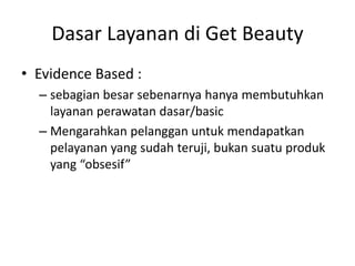 Dasar Layanan di Get Beauty
• Evidence Based :
– sebagian besar sebenarnya hanya membutuhkan
layanan perawatan dasar/basic
– Mengarahkan pelanggan untuk mendapatkan
pelayanan yang sudah teruji, bukan suatu produk
yang “obsesif”
 