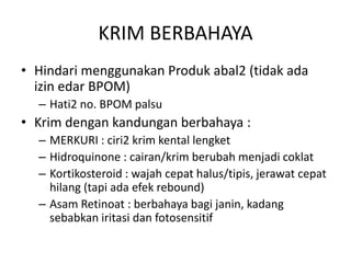 KRIM BERBAHAYA
• Hindari menggunakan Produk abal2 (tidak ada
izin edar BPOM)
– Hati2 no. BPOM palsu
• Krim dengan kandungan berbahaya :
– MERKURI : ciri2 krim kental lengket
– Hidroquinone : cairan/krim berubah menjadi coklat
– Kortikosteroid : wajah cepat halus/tipis, jerawat cepat
hilang (tapi ada efek rebound)
– Asam Retinoat : berbahaya bagi janin, kadang
sebabkan iritasi dan fotosensitif
 