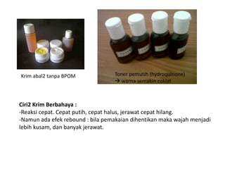 Krim abal2 tanpa BPOM Toner pemutih (hydroquinone)
 warna semakin coklat
Ciri2 Krim Berbahaya :
-Reaksi cepat. Cepat putih, cepat halus, jerawat cepat hilang.
-Namun ada efek rebound : bila pemakaian dihentikan maka wajah menjadi
lebih kusam, dan banyak jerawat.
 