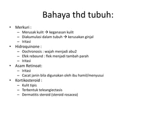 Bahaya thd tubuh:
• Merkuri :
– Merusak kulit  keganasan kulit
– Diakumulasi dalam tubuh  kerusakan ginjal
– Iritasi
• Hidroquinone :
– Oochronosis : wajah menjadi abu2
– Efek rebound : flek menjadi tambah parah
– Iritasi
• Asam Retinoat:
– Iritasi
– Cacat janin bila digunakan oleh ibu hamil/menyusui
• Kortikosteroid :
– Kulit tipis
– Terbentuk teleangiectasis
– Dermatitis steroid (steroid rosacea)
 