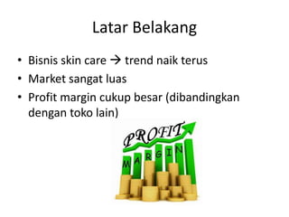 Latar Belakang
• Bisnis skin care  trend naik terus
• Market sangat luas
• Profit margin cukup besar (dibandingkan
dengan toko lain)
 