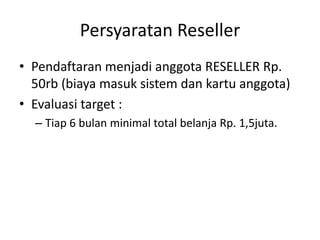 Persyaratan Reseller
• Pendaftaran menjadi anggota RESELLER Rp.
50rb (biaya masuk sistem dan kartu anggota)
• Evaluasi target :
– Tiap 6 bulan minimal total belanja Rp. 1,5juta.
 