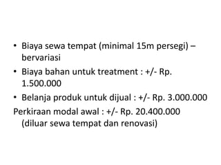 • Biaya sewa tempat (minimal 15m persegi) –
bervariasi
• Biaya bahan untuk treatment : +/- Rp.
1.500.000
• Belanja produk untuk dijual : +/- Rp. 3.000.000
Perkiraan modal awal : +/- Rp. 20.400.000
(diluar sewa tempat dan renovasi)
 