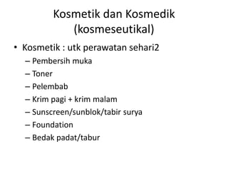 Kosmetik dan Kosmedik
(kosmeseutikal)
• Kosmetik : utk perawatan sehari2
– Pembersih muka
– Toner
– Pelembab
– Krim pagi + krim malam
– Sunscreen/sunblok/tabir surya
– Foundation
– Bedak padat/tabur
 