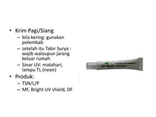 • Krim Pagi/Siang
– bila kering: gunakan
pelembab
– setelah itu Tabir Surya :
wajib walaupun jarang
keluar rumah
– Sinar UV: matahari,
lampu TL (neon)
• Produk:
– TSN/L/P
– MF, Bright UV shield, DF
 