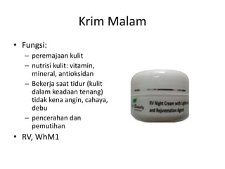 Krim Malam
• Fungsi:
– peremajaan kulit
– nutrisi kulit: vitamin,
mineral, antioksidan
– Bekerja saat tidur (kulit
dalam keadaan tenang)
tidak kena angin, cahaya,
debu
– pencerahan dan
pemutihan
• RV, WhM1
 