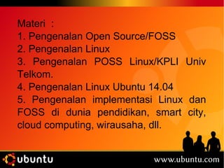 Materi : 
1. Pengenalan Open Source/FOSS 
2. Pengenalan Linux 
3. Pengenalan POSS Linux/KPLI Univ 
Telkom. 
4. Pengenalan Linux Ubuntu 14.04 
5. Pengenalan implementasi Linux dan 
FOSS di dunia pendidikan, smart city, 
cloud computing, wirausaha, dll. 
 