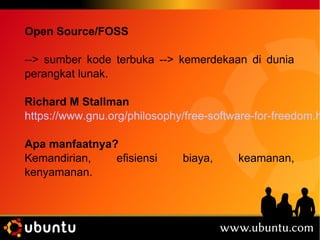 Open Source/FOSS 
--> sumber kode terbuka --> kemerdekaan di dunia 
perangkat lunak. 
Richard M Stallman 
https://www.gnu.org/philosophy/free-software-for-freedom.html 
Apa manfaatnya? 
Kemandirian, efisiensi biaya, keamanan, 
kenyamanan. 
 