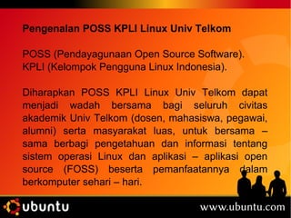 Pengenalan POSS KPLI Linux Univ Telkom 
POSS (Pendayagunaan Open Source Software). 
KPLI (Kelompok Pengguna Linux Indonesia). 
Diharapkan POSS KPLI Linux Univ Telkom dapat 
menjadi wadah bersama bagi seluruh civitas 
akademik Univ Telkom (dosen, mahasiswa, pegawai, 
alumni) serta masyarakat luas, untuk bersama – 
sama berbagi pengetahuan dan informasi tentang 
sistem operasi Linux dan aplikasi – aplikasi open 
source (FOSS) beserta pemanfaatannya dalam 
berkomputer sehari – hari. 
 