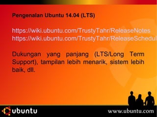 Pengenalan Ubuntu 14.04 (LTS) 
https://wiki.ubuntu.com/TrustyTahr/ReleaseNotes 
https://wiki.ubuntu.com/TrustyTahr/ReleaseSchedule 
Dukungan yang panjang (LTS/Long Term 
Support), tampilan lebih menarik, sistem lebih 
baik, dll. 
 