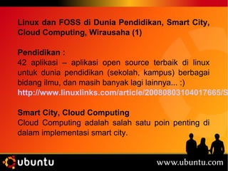 Linux dan FOSS di Dunia Pendidikan, Smart City, 
Cloud Computing, Wirausaha (1) 
Pendidikan : 
42 aplikasi – aplikasi open source terbaik di linux 
untuk dunia pendidikan (sekolah, kampus) berbagai 
bidang ilmu, dan masih banyak lagi lainnya... :) 
http://www.linuxlinks.com/article/20080803104017665/Scientific.Smart City, Cloud Computing 
Cloud Computing adalah salah satu poin penting di 
dalam implementasi smart city. 
 