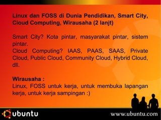 Linux dan FOSS di Dunia Pendidikan, Smart City, 
Cloud Computing, Wirausaha (2 lanjt) 
Smart City? Kota pintar, masyarakat pintar, sistem 
pintar. 
Cloud Computing? IAAS, PAAS, SAAS, Private 
Cloud, Public Cloud, Community Cloud, Hybrid Cloud, 
dll. 
Wirausaha : 
Linux, FOSS untuk kerja, untuk membuka lapangan 
kerja, untuk kerja sampingan :) 
 
