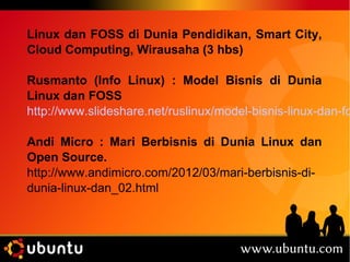 Linux dan FOSS di Dunia Pendidikan, Smart City, 
Cloud Computing, Wirausaha (3 hbs) 
Rusmanto (Info Linux) : Model Bisnis di Dunia 
Linux dan FOSS 
http://www.slideshare.net/ruslinux/model-bisnis-linux-dan-foss 
Andi Micro : Mari Berbisnis di Dunia Linux dan 
Open Source. 
http://www.andimicro.com/2012/03/mari-berbisnis-di-dunia- 
linux-dan_02.html 
 