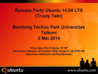 Release Party Ubuntu 14.04 LTS 
(Trusty Tahr) 
Bandung Techno Park Universitas 
Telkom 
3 Mei 2014 
I Putu Agus Eka Pratama, ST MT 
Information Network and System (INS) research Lab STEI ITB 
http://www.slideshare.net/PutuShinoda/ 
 