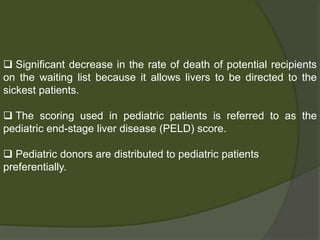 Model for End-Stage Liver Disease
(MELD)
 The MELD score assigns points that reflect the severity of
liver disease
 A patient’s priority on the waiting list is based on the
medical status as determined by MELD score
 The score is based on a formula that considers bilirubin,
INR,Creatinine
 