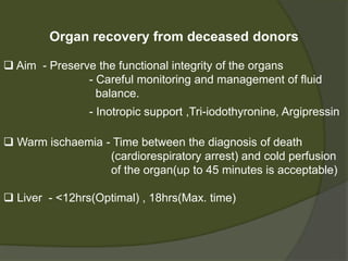  Organs may be obtained from:
- Living donors (mostly Kidney)
- Deceased donors (DD)
- Brainstem-dead heart beating donors
(donation after brain death or DBD donors)
- Donation after circulatory death (DCD) donors
 