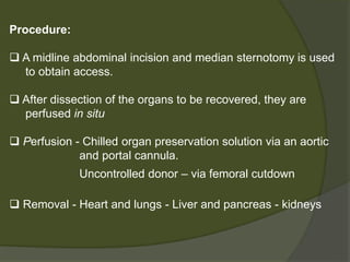 Evaluation of the deceased donor
 Transmissible infectious agents HIV Creutzfeldt–Jakob
disease Hepatitis B &C
 Malignancy- Malignancy within the past five years is an
absolute contraindication
 Liver donors - Should not have hepatic disease,
- Impaired liver function tests are common in
deceased donors and do not necessarily
preclude donation.
 