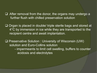Organ recovery from deceased donors
 Aim - Preserve the functional integrity of the organs
- Careful monitoring and management of fluid
balance.
- Inotropic support ,Tri-iodothyronine,
Argipressin
 Warm ischaemia - Time between the diagnosis of death
(cardiorespiratory arrest) and cold perfusion
of the organ(up to 45 minutes is acceptable)
 Storage time- Liver - <12hrs(Optimal) , 18hrs(Max. time)
 