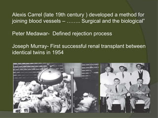 Alexis Carrel (late 19th century ) developed a method for
joining blood vessels – …….. Surgical and the biological”
Peter Medawar- Defined rejection process
Joseph Murray- First successful renal transplant between
identical twins in 1954
 