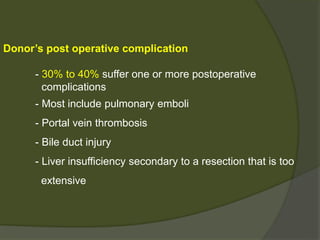 LIVE DONOR LIVER TRANSPLANTATION
 Alternative, developed to meet the demand
 Otte and colleagues - Pared down adult-sized livers for use in
pediatric patients
- Observed that the liver can regenerate
after major liver resection for cancer
 High risk of death to donor - Pulmonary emboli
 Current estimates are that the risk of death from liver
donation is 1 in 500 to 1000
 