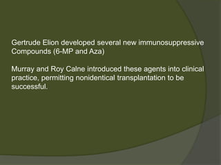 Gertrude Elion developed several new immunosuppressive
Compounds (6-MP and Aza)
Murray and Roy Calne introduced these agents into clinical
practice, permitting nonidentical transplantation to be
successful.
 