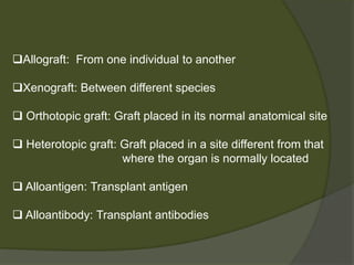 Allograft: From one individual to another
Xenograft: Between different species
 Orthotopic graft: Graft placed in its normal anatomical site
 Heterotopic graft: Graft placed in a site different from that
where the organ is normally located
 