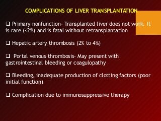 COMPLICATIONS OF LIVER TRANSPLANTATION
 Primary nonfunction- Transplanted liver does not work. It
is rare (<2%) and is fatal without retransplantation
 Hepatic artery thrombosis (2% to 4%)
 Portal venous thrombosis- May present with
gastrointestinal bleeding or coagulopathy
 Bleeding, inadequate production of clotting factors (poor
initial function)
 Complication due to immunosuppressive therapy
 