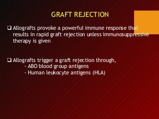 GRAFT REJECTION
 Allografts provoke a powerful immune response that
results in rapid graft rejection unless immunosuppressive
therapy is given
 Allografts trigger a graft rejection through,
- ABO blood group antigens
- Human leukocyte antigens (HLA)
 