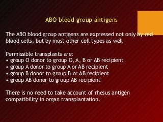 ABO blood group antigens
The ABO blood group antigens are expressed not only by red
blood cells, but by most other cell types as well
Permissible transplants are:
• group O donor to group O, A, B or AB recipient
• group A donor to group A or AB recipient
• group B donor to group B or AB recipient
• group AB donor to group AB recipient
There is no need to take account of rhesus antigen
compatibility in organ transplantation.
 