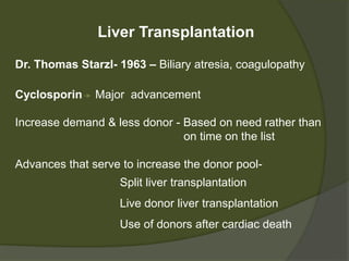 Liver Transplantation
Dr. Thomas Starzl- 1963 – Biliary atresia, coagulopathy
Cyclosporin Major advancement
Increase demand & less donor - Based on need rather than
on time on the list
Advances that serve to increase the donor pool-
- Split liver transplantation
- Live donor liver transplantation
- Use of donors after cardiac death
 