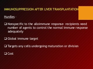IMMUNOSUPPRESSION AFTER LIVER TRANSPLANTATION
Hurdles –
 Nonspecific to the alloimmune response- recipients need
number of agents to control the normal immune response
adequately
 Global immune target
 Targets any cells undergoing maturation or division
 Cost
 