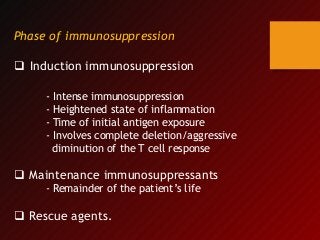 Phase of immunosuppression
 Induction immunosuppression
- Intense immunosuppression
- Heightened state of inflammation
- Time of initial antigen exposure
- Involves complete deletion/aggressive
diminution of the T cell response
 Maintenance immunosuppressants
- Remainder of the patient’s life
 Rescue agents.
 