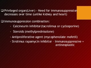  Privileged organ(Liver) - Need for immunosuppression
decreases over time (unlike kidney and heart)
 Immunosuppression combination:
- Calcineurin inhibitor(tacrolimus or cyclosporine)
- Steroids (methylprednisolone)
- Antiproliferative agent (mycophenolate mofetil)
- Sirolimus rapamycin inhibitor – Immunosuppressive +
antineoplastic
 