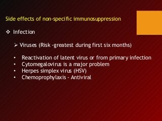Side effects of non-specific immunosuppression
 Infection
 Viruses (Risk -greatest during first six months)
• Reactivation of latent virus or from primary infection
• Cytomegalovirus is a major problem
• Herpes simplex virus (HSV)
• Chemoprophylaxis - Antiviral
 