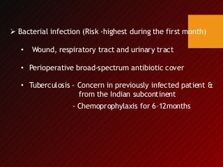 Bacterial infection (Risk -highest during the first month)
• Wound, respiratory tract and urinary tract
• Perioperative broad-spectrum antibiotic cover
• Tuberculosis - Concern in previously infected patient &
from the Indian subcontinent
- Chemoprophylaxis for 6–12months
 
