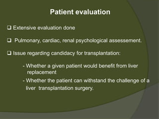 Patient evaluation
 Extensive evaluation done
 Pulmonary, cardiac, renal, psychological assessement.
 Issue regarding candidacy for transplantation:
- Whether a given patient would benefit from liver
replacement
- Whether the patient can withstand the challenge of
a liver transplantation surgery
 