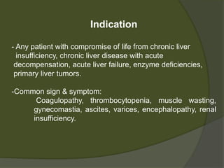 Indication
- Any patient with compromise of life from
- Chronic liver insufficiency
- Chronic liver disease with acute decompensation
- Acute liver failure
- Enzyme deficiencies
- Primary liver tumors
 