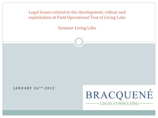 Legal	
  Issues	
  related	
  to	
  the	
  development,	
  rollout	
  and	
  
               exploitation	
  of	
  Field	
  Operational	
  Test	
  of	
  Living	
  Labs	
  
                                                     	
  
                                      Seminar	
  Living	
  Labs	
  




J A N U A R Y 	
   2 6 T H 	
   2 0 1 2 	
  
                  	
  
 